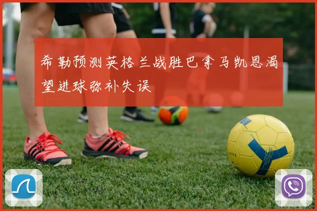 希勒预测英格兰战胜巴拿马凯恩渴望进球弥补失误
