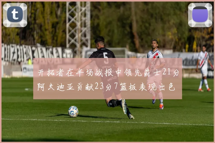 开拓者在半场战报中领先爵士21分阿夫迪亚贡献23分7篮板表现出色