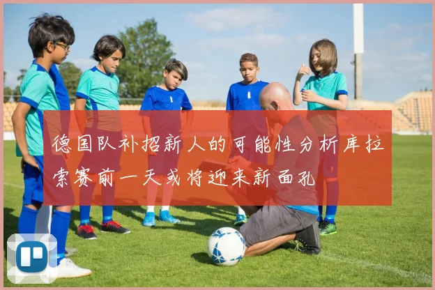 德国队补招新人的可能性分析库拉索赛前一天或将迎来新面孔