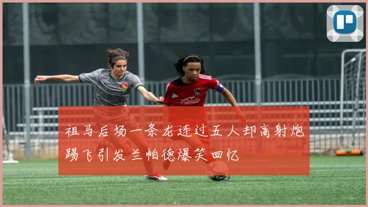 祖马后场一条龙连过五人却高射炮踢飞引发兰帕德爆笑回忆