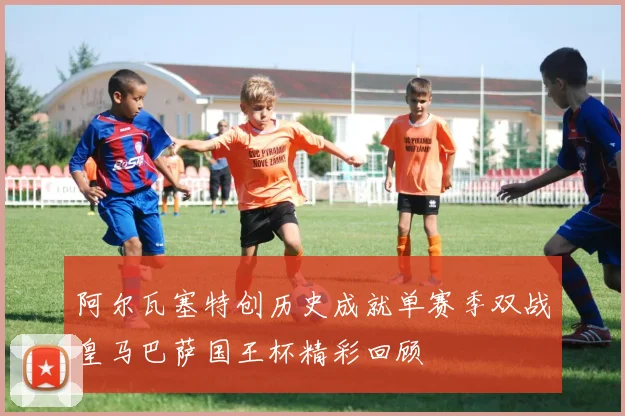 阿尔瓦塞特创历史成就单赛季双战皇马巴萨国王杯精彩回顾