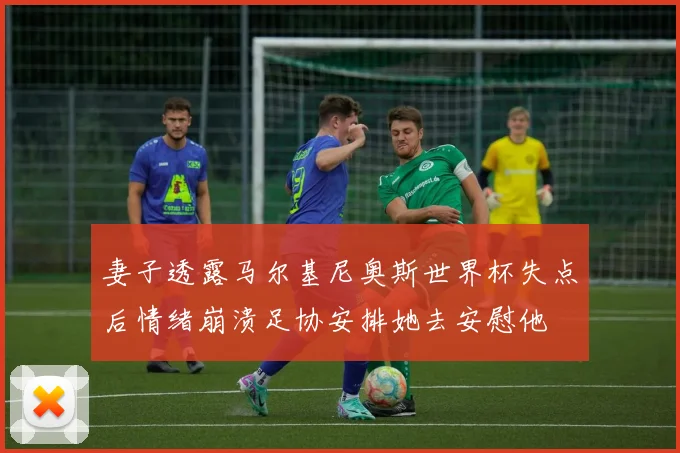 妻子透露马尔基尼奥斯世界杯失点后情绪崩溃足协安排她去安慰他