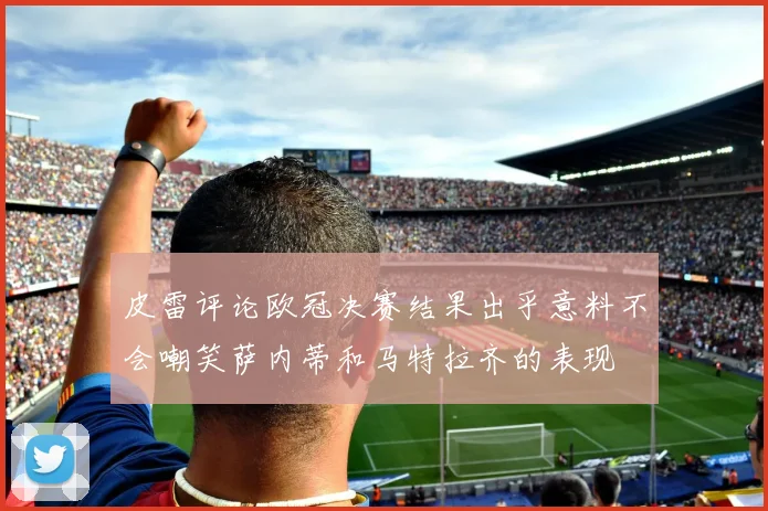 皮雷评论欧冠决赛结果出乎意料不会嘲笑萨内蒂和马特拉齐的表现