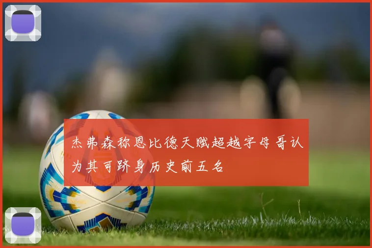 杰弗森称恩比德天赋超越字母哥认为其可跻身历史前五名