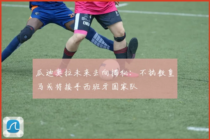 瓜迪奥拉未来去向揭秘：不执教皇马或将接手西班牙国家队