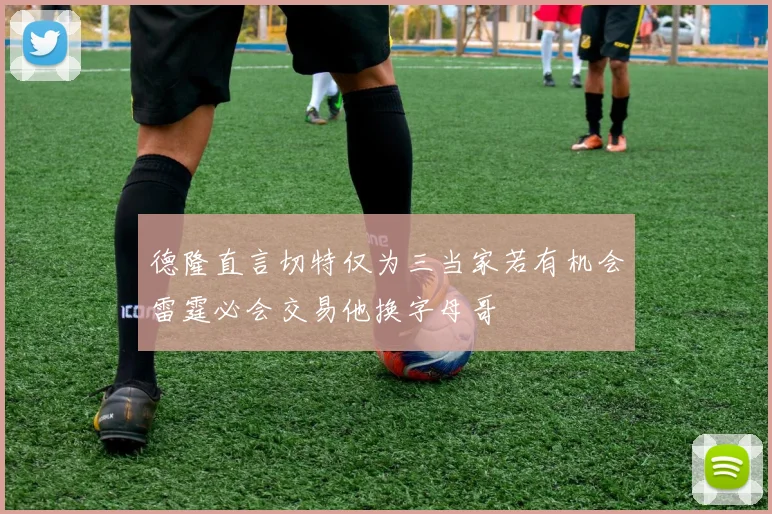 德隆直言切特仅为三当家若有机会雷霆必会交易他换字母哥