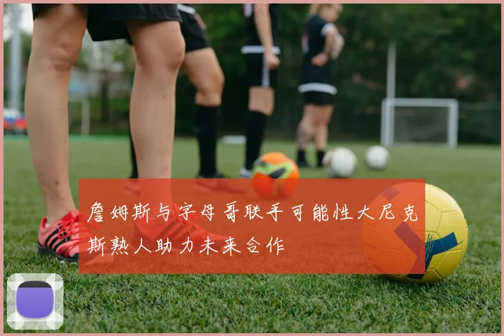 詹姆斯与字母哥联手可能性大尼克斯熟人助力未来合作