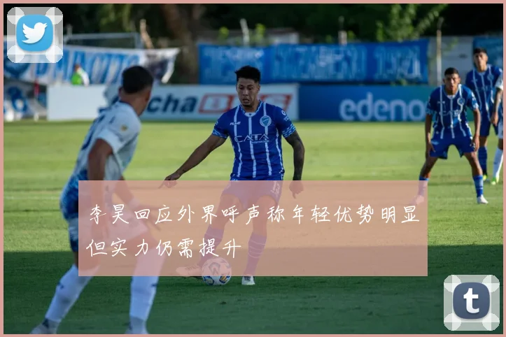 李昊回应外界呼声称年轻优势明显但实力仍需提升