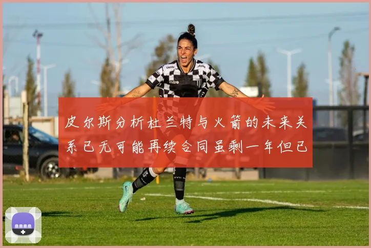 皮尔斯分析杜兰特与火箭的未来关系已无可能再续合同虽剩一年但已破裂