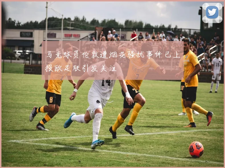 马竞球员伦敦遭烟花骚扰事件已上报欧足联引发关注