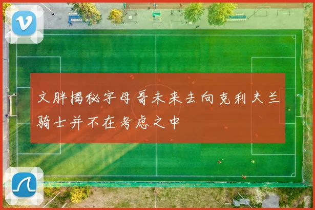 文胖揭秘字母哥未来去向克利夫兰骑士并不在考虑之中